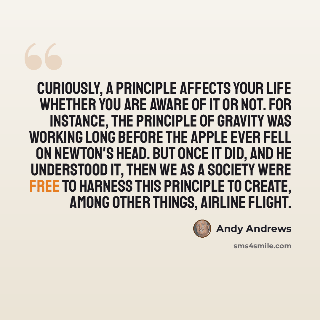 “Curiously, a principle affects your life whether you are aware of it or not. For instance, the principle of gravity was working long before the apple ever fell on Newton's head. But once it did, and he understood it, then we as a society were free to harness this principle to create, among other…” quote by Andy Andrews