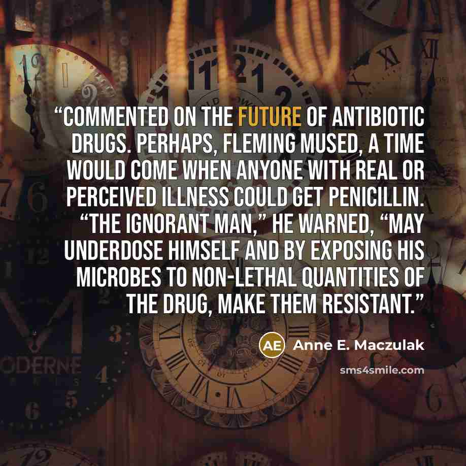 “commented on the future of antibiotic drugs. Perhaps, Fleming mused, a time would come when anyone with real or perceived illness could get penicillin. “The ignorant man,” he warned, “may underdose himself and by exposing his microbes to non-lethal quantities of the drug, make them resistant.” quote by Anne E. Maczulak