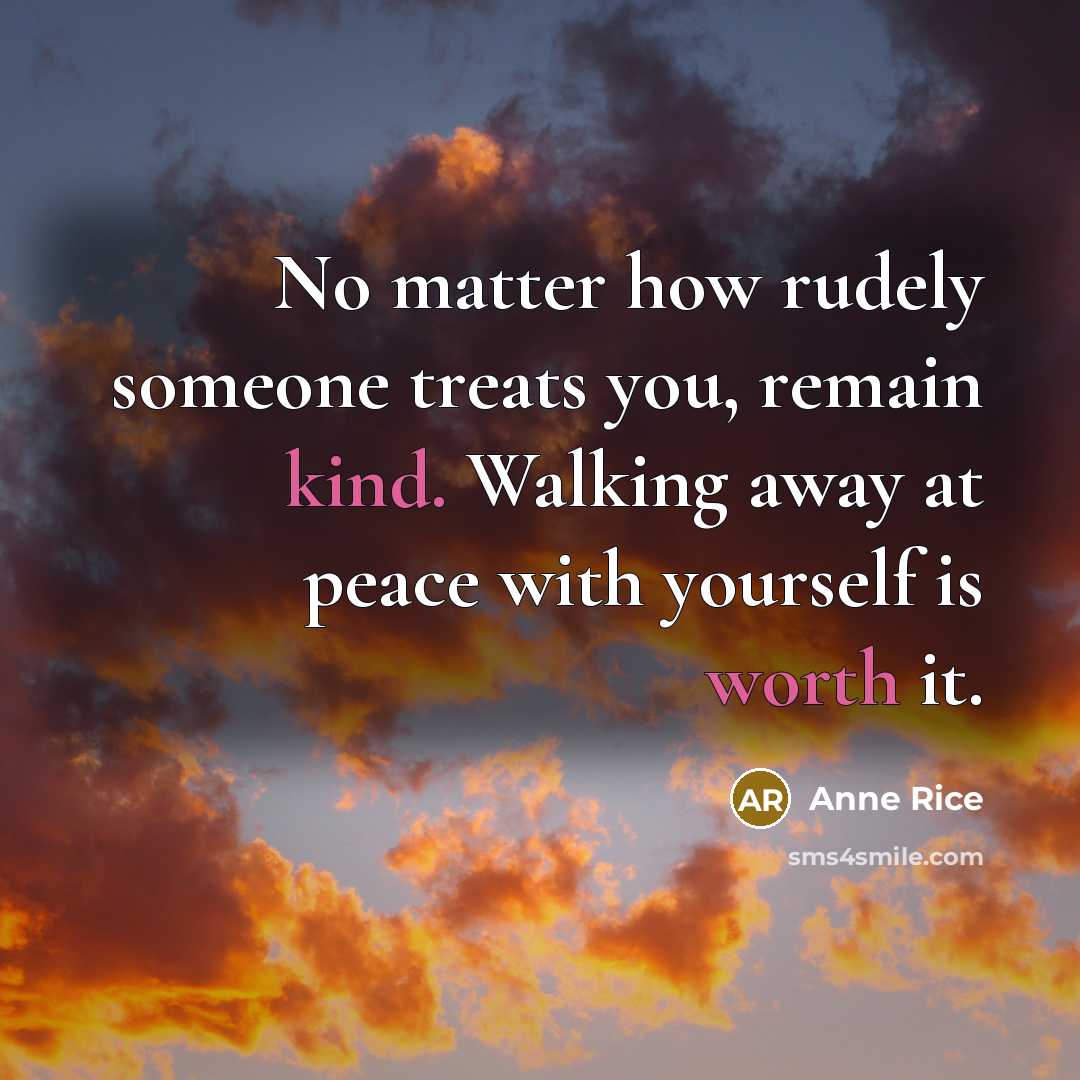 “No matter how rudely someone treats you, remain kind. Walking away at peace with yourself is worth it.” quote by Anne Rice