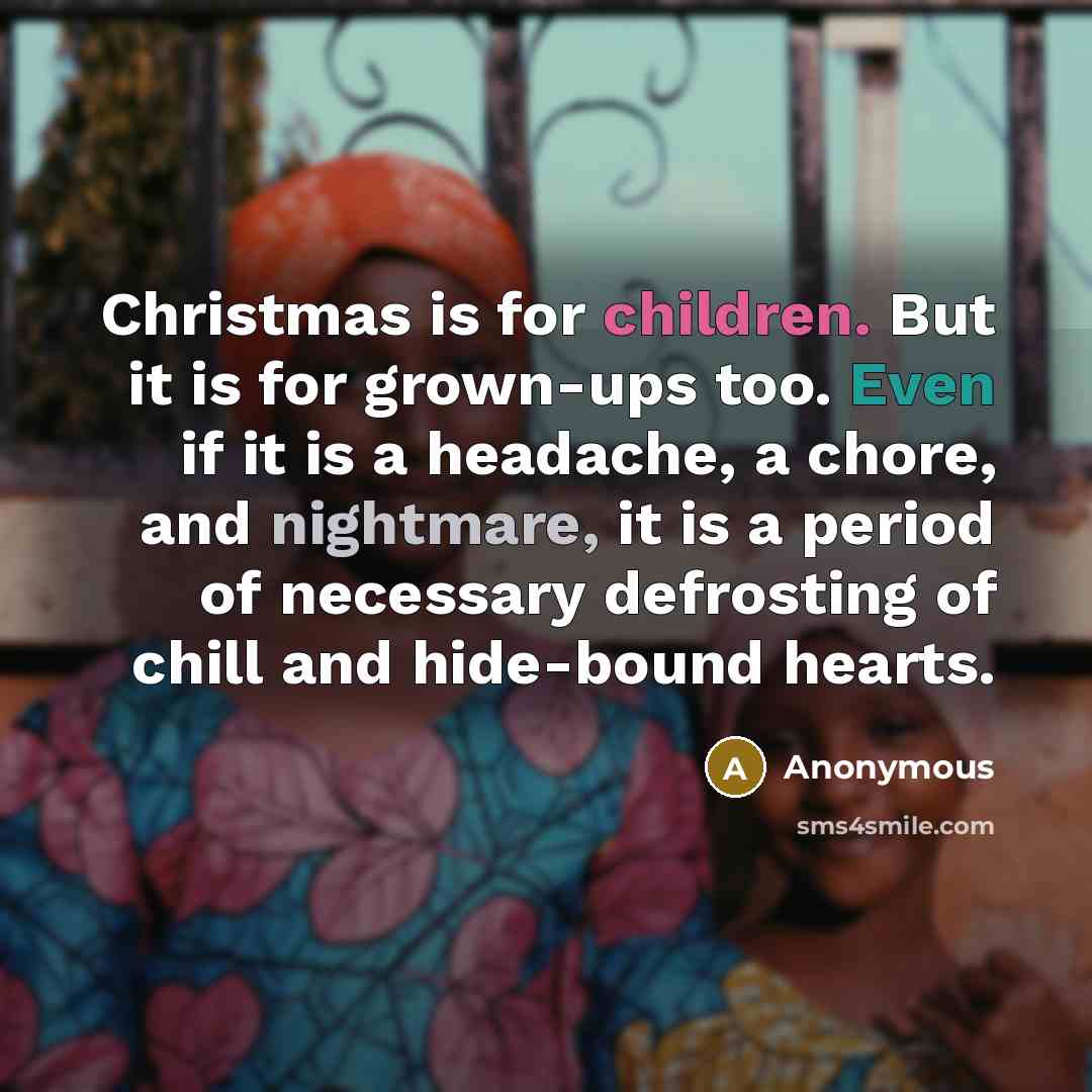 “Christmas is for children. But it is for grown-ups too. Even if it is a headache, a chore, and nightmare, it is a period of necessary defrosting of chill and hide-bound hearts.” quote by Anonymous