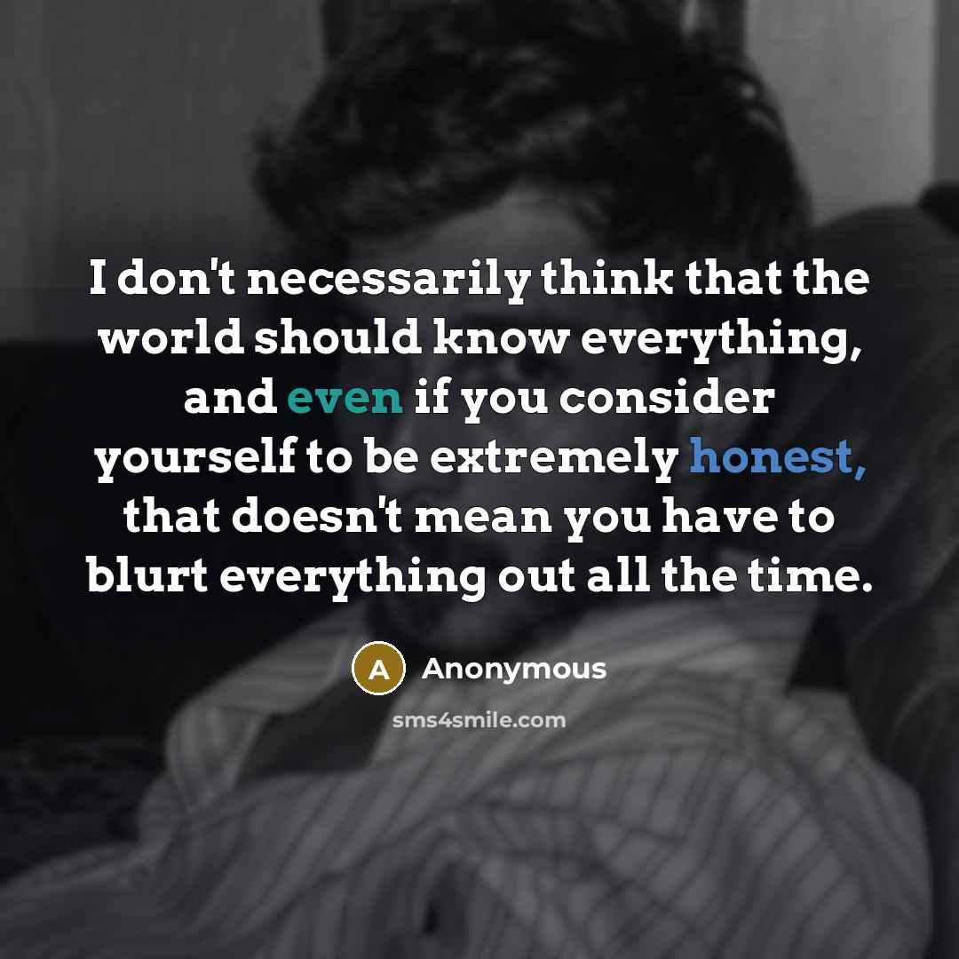“I don't necessarily think that the world should know everything, and even if you consider yourself to be extremely honest, that doesn't mean you have to blurt everything out all the time.” quote by Anonymous