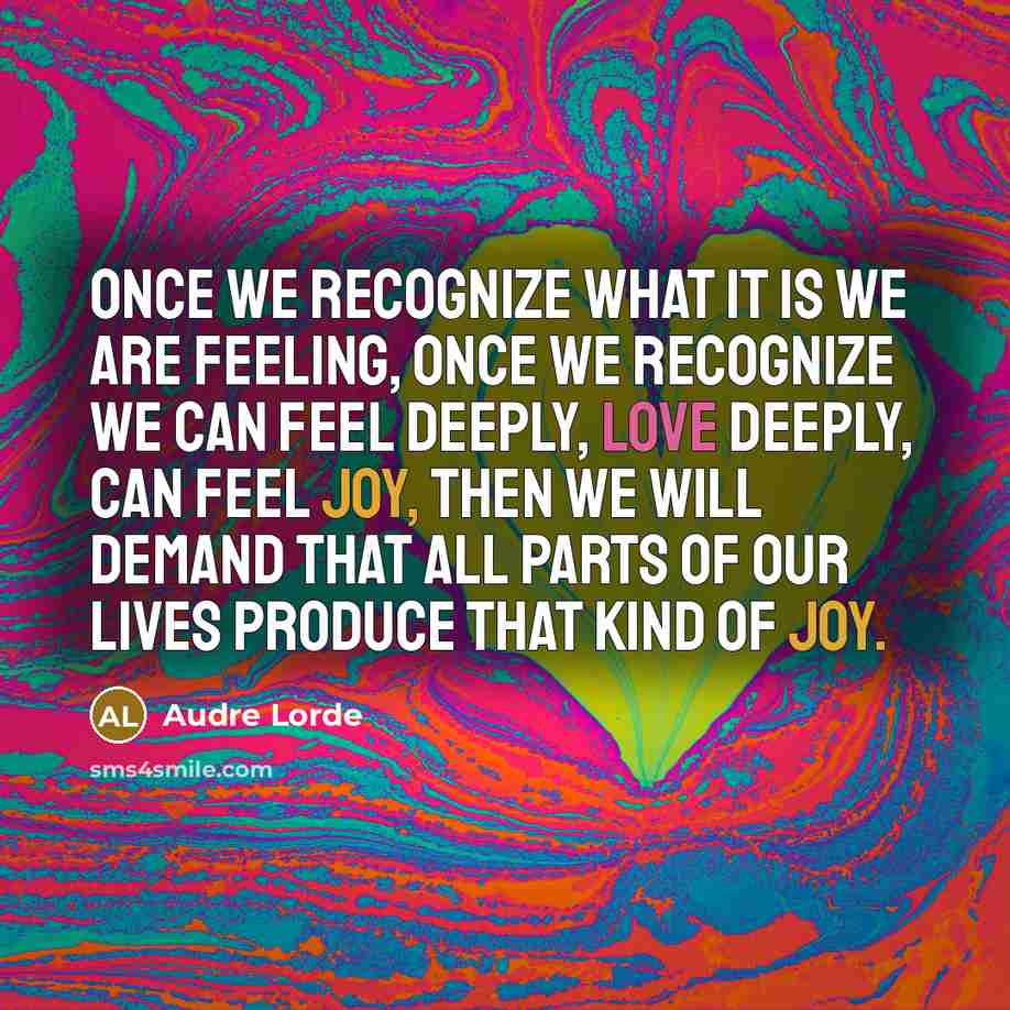 “Once we recognize what it is we are feeling, once we recognize we can feel deeply, love deeply, can feel joy, then we will demand that all parts of our lives produce that kind of joy.” quote by Audre Lorde