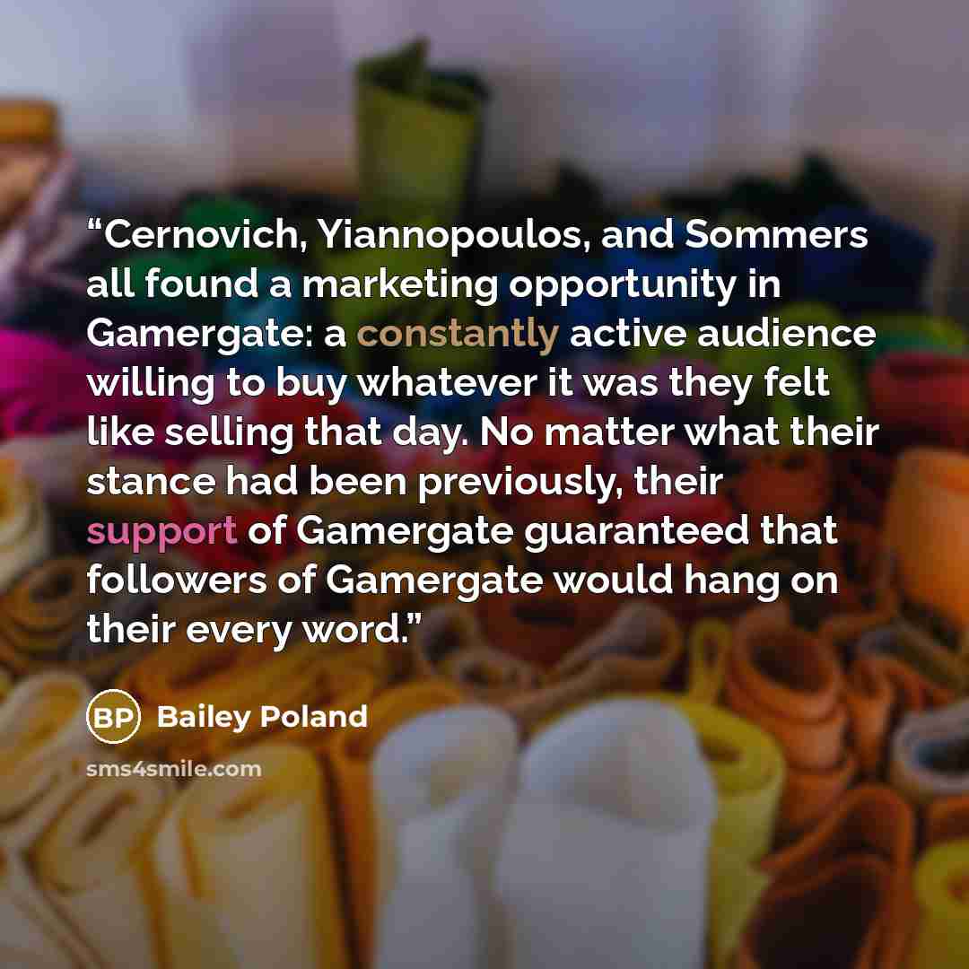 “Cernovich, Yiannopoulos, and Sommers all found a marketing opportunity in Gamergate: a constantly active audience willing to buy whatever it was they felt like selling that day. No matter what their stance had been previously, their support of Gamergate guaranteed that followers of Gamergate would…” quote by Bailey Poland