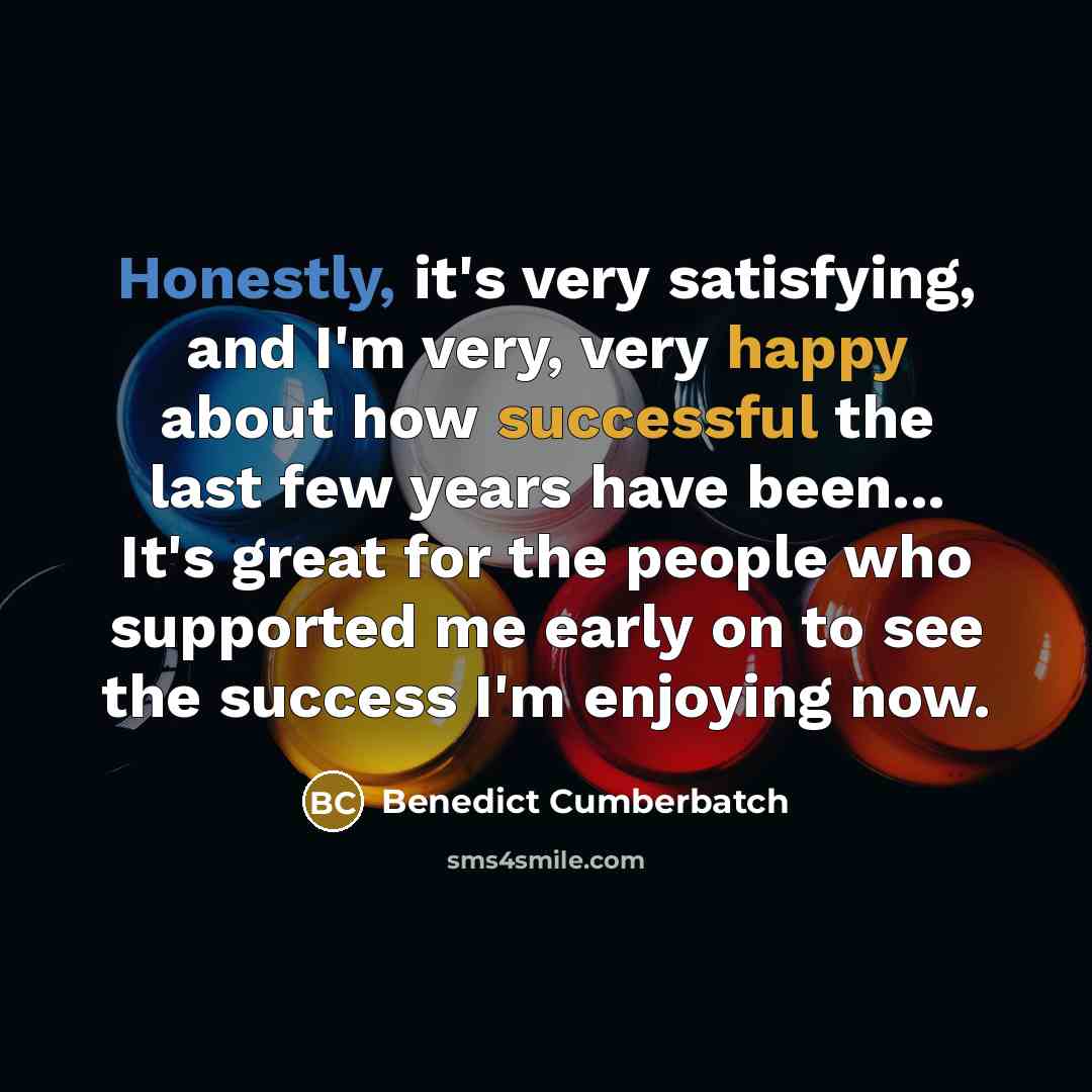 “Honestly, it's very satisfying, and I'm very, very happy about how successful the last few years have been... It's great for the people who supported me early on to see the success I'm enjoying now.” quote by Benedict Cumberbatch
