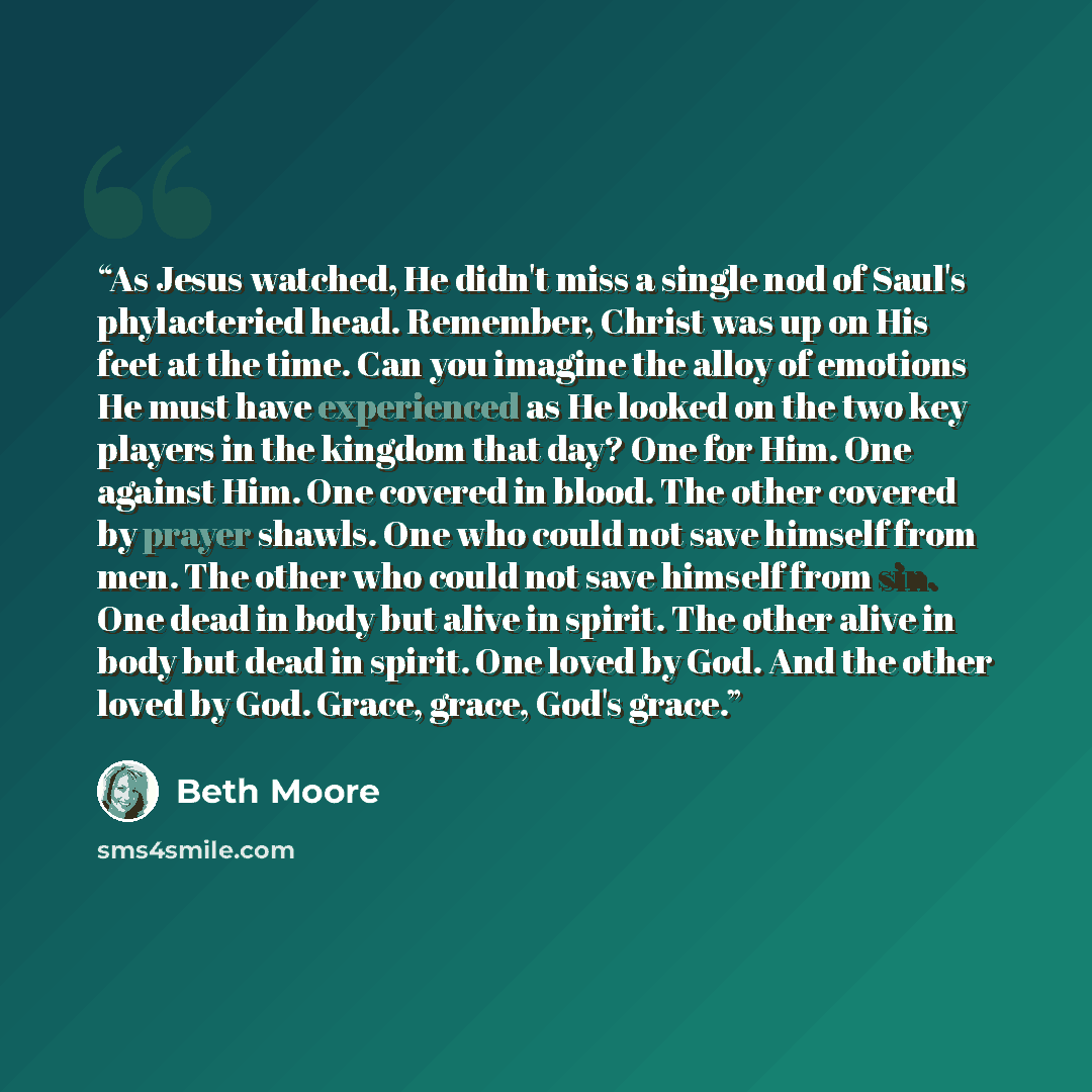 “As Jesus watched, He didn't miss a single nod of Saul's phylacteried head. Remember, Christ was up on His feet at the time. Can you imagine the alloy of emotions He must have experienced as He looked on the two key players in the kingdom that day? One for Him. One against Him. One covered in…” quote by Beth Moore