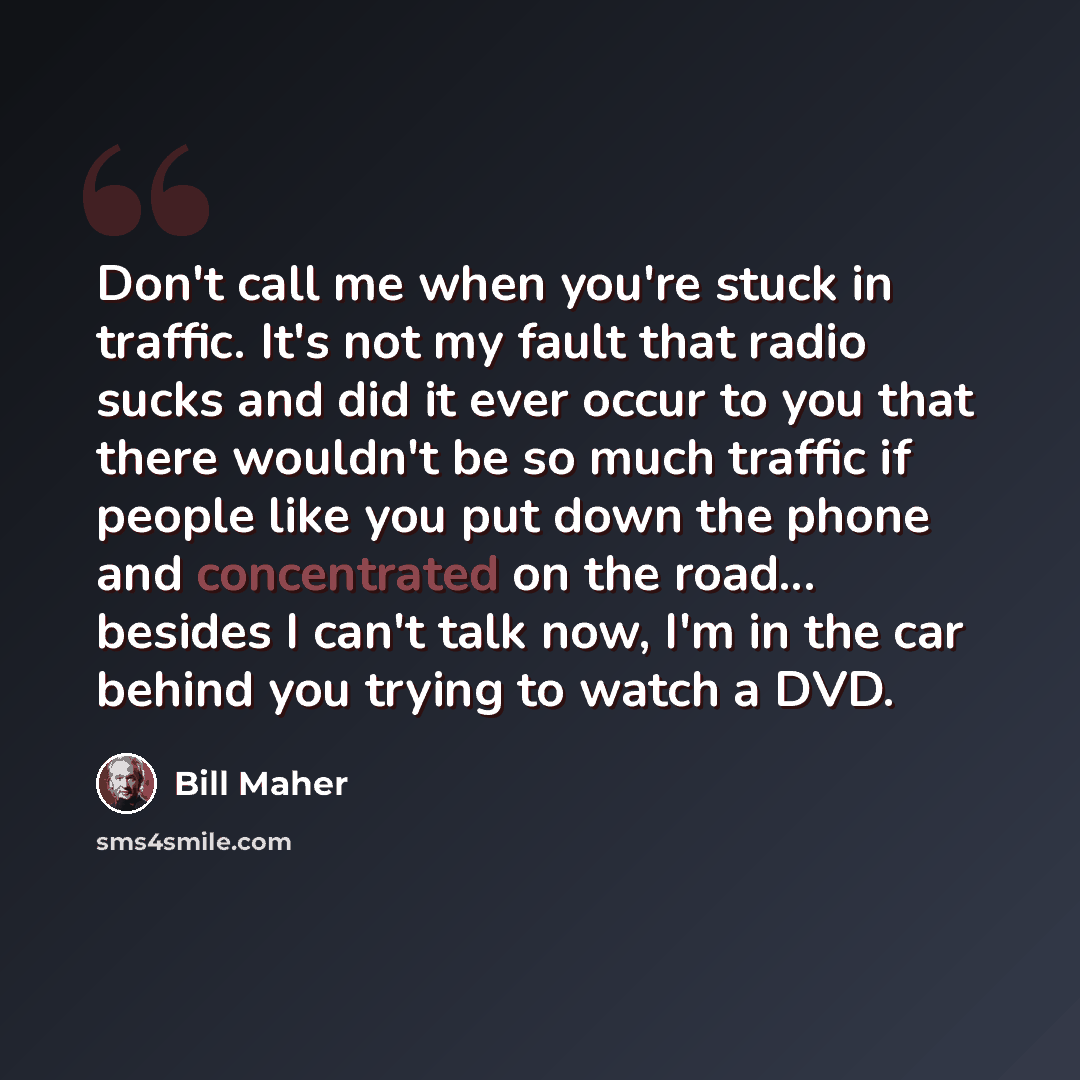 “Don't call me when you're stuck in traffic. It's not my fault that radio sucks and did it ever occur to you that there wouldn't be so much traffic if people like you put down the phone and concentrated on the road... besides I can't talk now, I'm in the car behind you trying to watch a DVD.” quote by Bill Maher