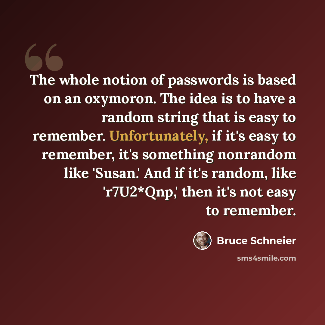 “The whole notion of passwords is based on an oxymoron. The idea is to have a random string that is easy to remember. Unfortunately, if it's easy to remember, it's something nonrandom like 'Susan.' And if it's random, like 'r7U2*Qnp,' then it's not easy to remember.” quote by Bruce Schneier