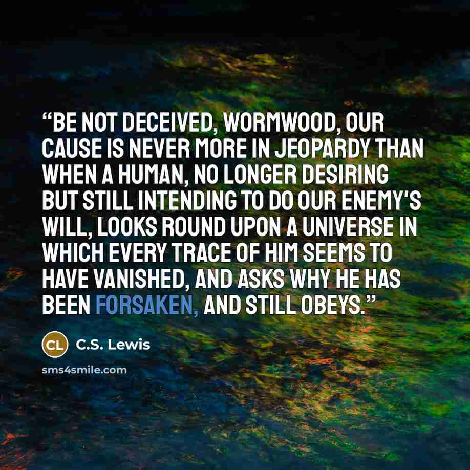 “Be not deceived, Wormwood, our cause is never more in jeopardy than when a human, no longer desiring but still intending to do our Enemy's will, looks round upon a universe in which every trace of Him seems to have vanished, and asks why he has been forsaken, and still obeys.” quote by C.S. Lewis