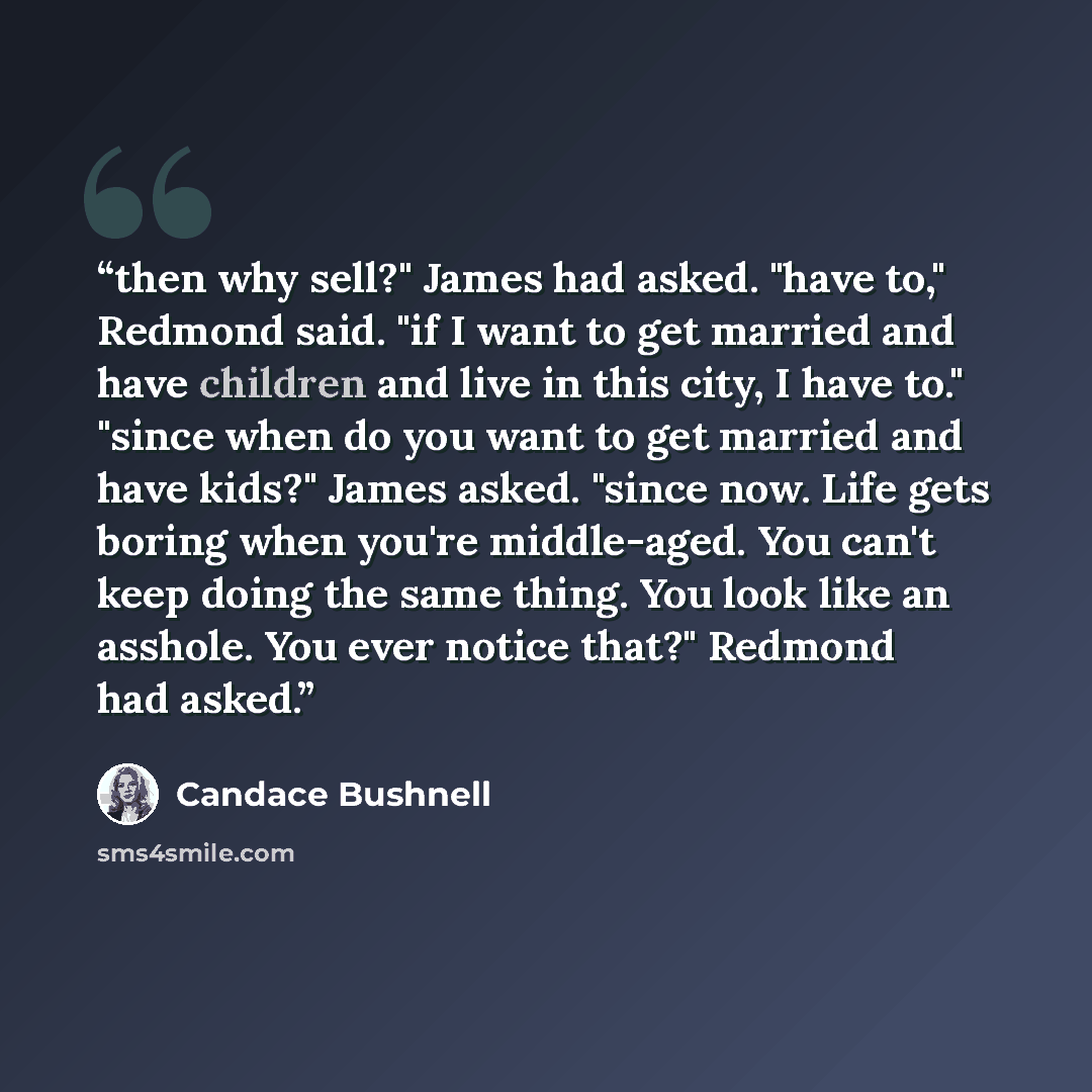“then why sell?" James had asked. "have to," Redmond said. "if I want to get married and have children and live in this city, I have to." "since when do you want to get married and have kids?" James asked. "since now. Life gets boring when you're middle-aged. You can't keep doing the same thing…” quote by Candace Bushnell