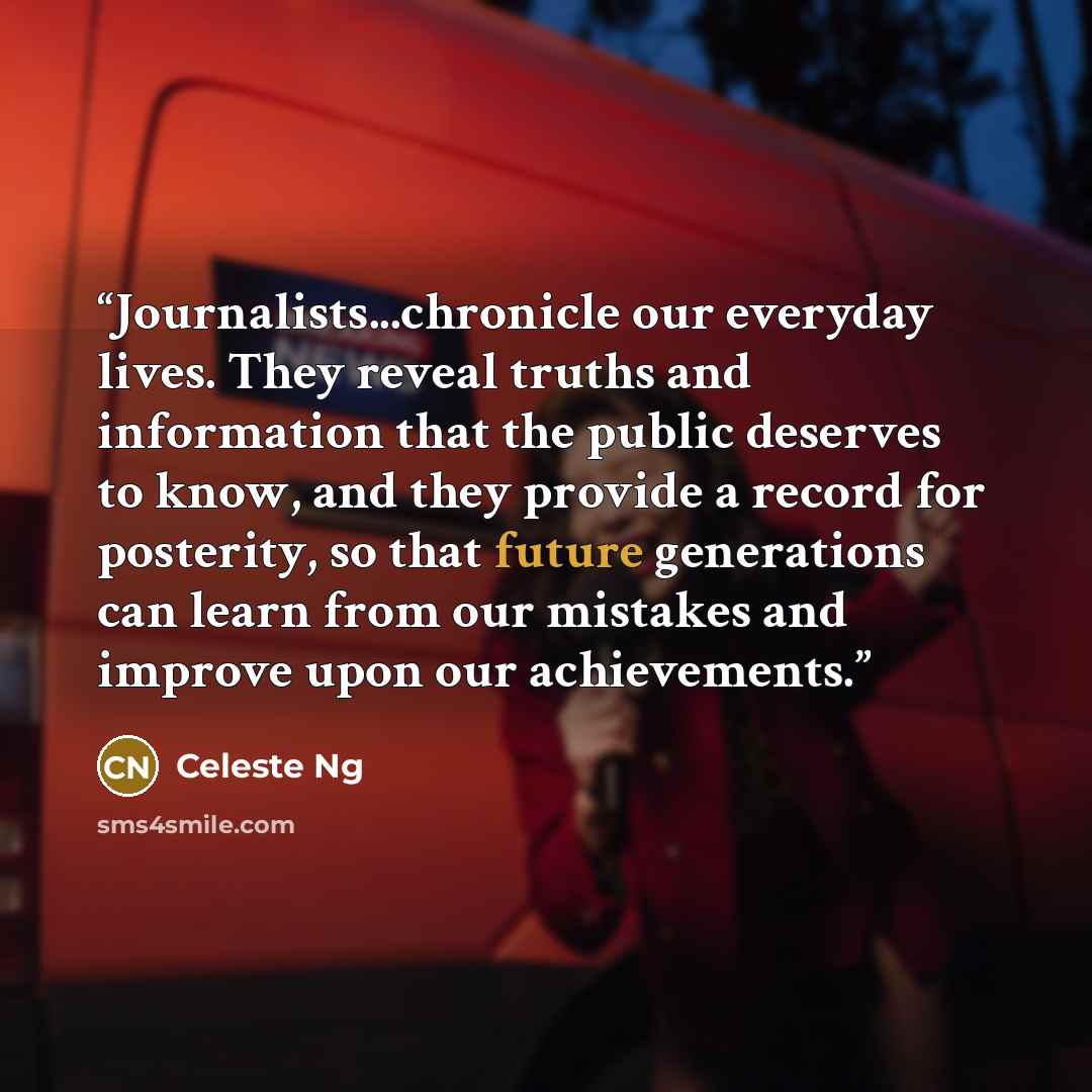 “Journalists...chronicle our everyday lives. They reveal truths and information that the public deserves to know, and they provide a record for posterity, so that future generations can learn from our mistakes and improve upon our achievements.” quote by Celeste Ng