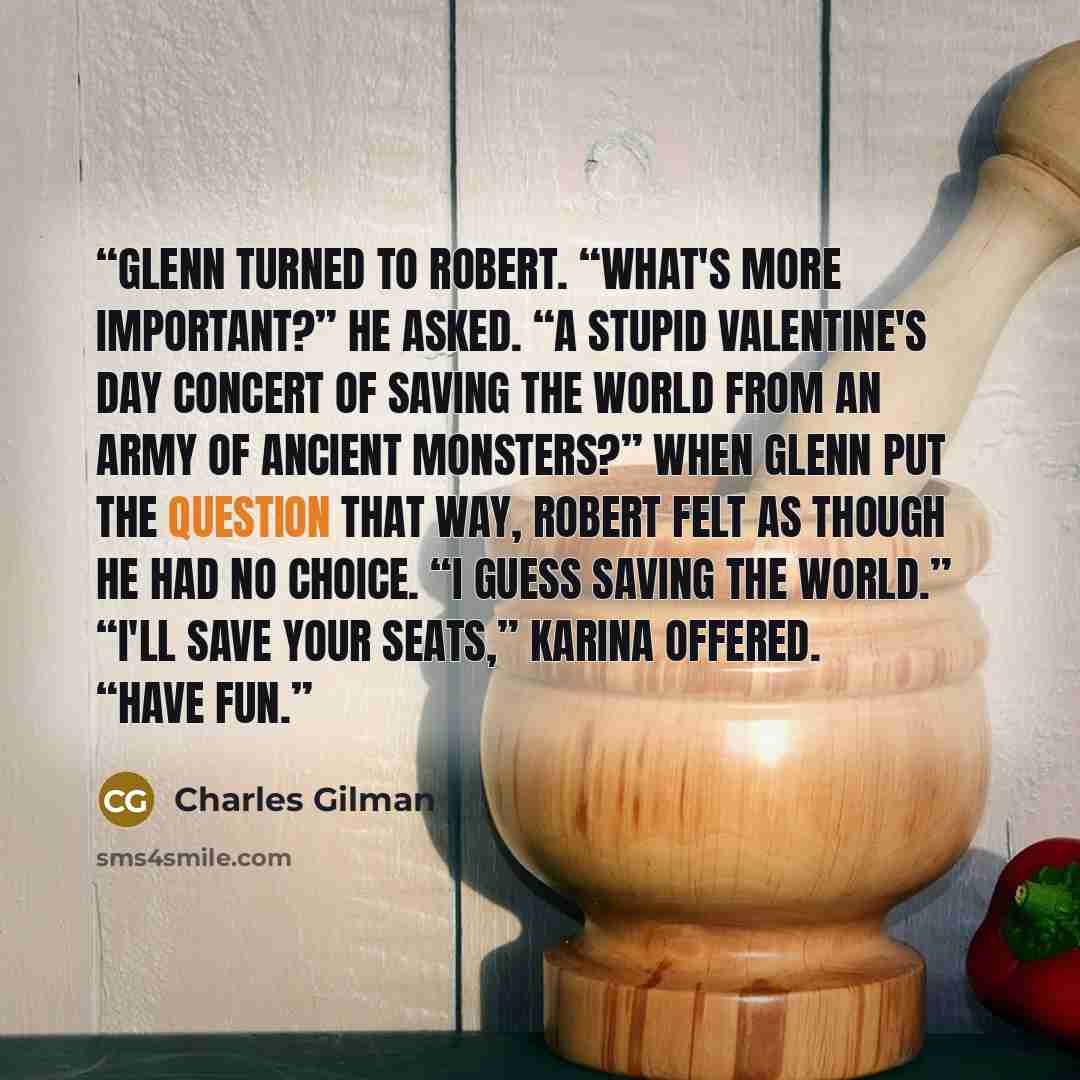 “Glenn turned to Robert. “What's more important?” he asked. “A stupid Valentine's Day concert of saving the world from an army of ancient monsters?” When Glenn put the question that way, Robert felt as though he had no choice. “I guess saving the world.” “I'll save your seats,” Karina offered…” quote by Charles Gilman