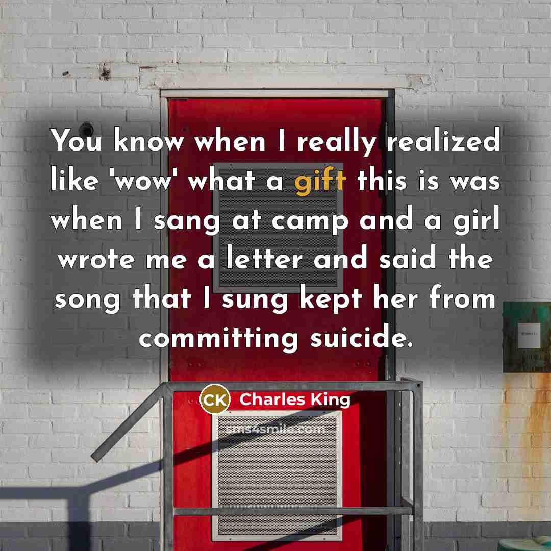 “You know when I really realized like 'wow' what a gift this is was when I sang at camp and a girl wrote me a letter and said the song that I sung kept her from committing suicide.” quote by Charles King