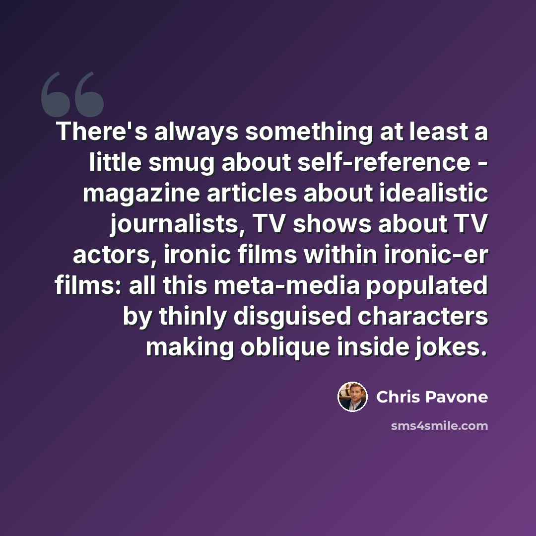 “There's always something at least a little smug about self-reference - magazine articles about idealistic journalists, TV shows about TV actors, ironic films within ironic-er films: all this meta-media populated by thinly disguised characters making oblique inside jokes.” quote by Chris Pavone