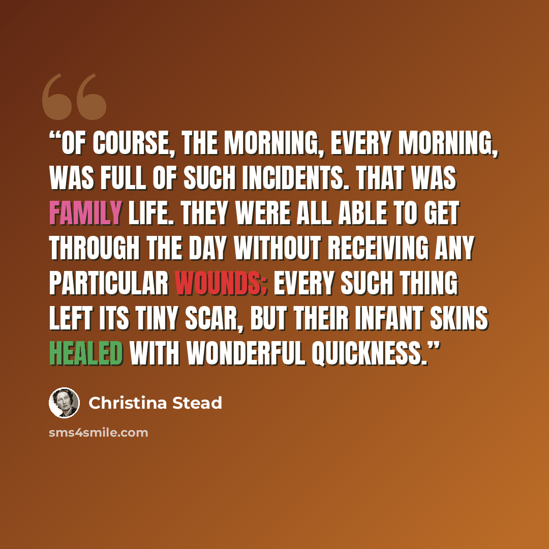 “Of course, the morning, every morning, was full of such incidents. That was family life. They were all able to get through the day without receiving any particular wounds; every such thing left its tiny scar, but their infant skins healed with wonderful quickness.” quote by Christina Stead