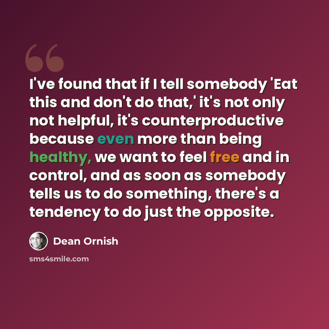 “I've found that if I tell somebody 'Eat this and don't do that,' it's not only not helpful, it's counterproductive because even more than being healthy, we want to feel free and in control, and as soon as somebody tells us to do something, there's a tendency to do just the opposite.” quote by Dean Ornish