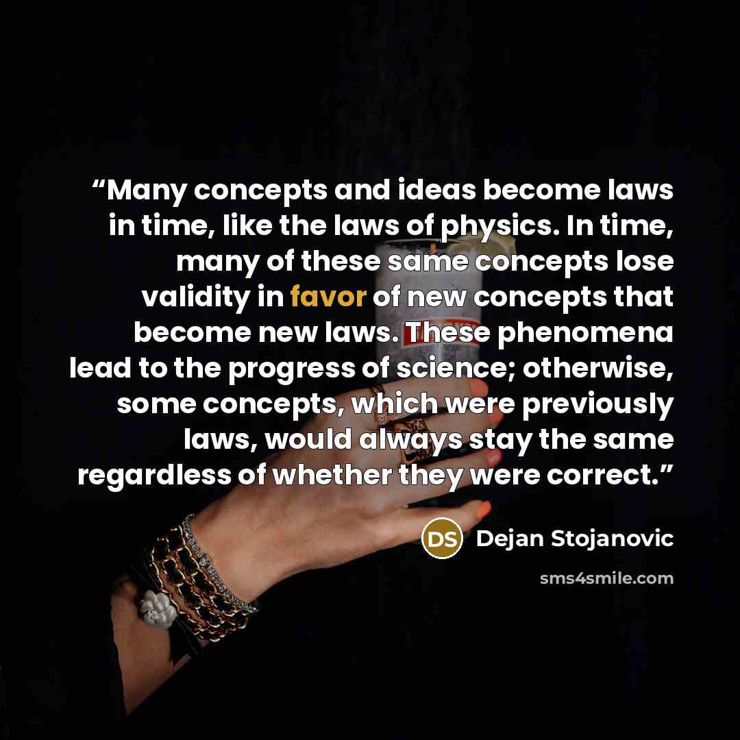 “Many concepts and ideas become laws in time, like the laws of physics. In time, many of these same concepts lose validity in favor of new concepts that become new laws. These phenomena lead to the progress of science; otherwise, some concepts, which were previously laws, would always stay the same…” quote by Dejan Stojanovic