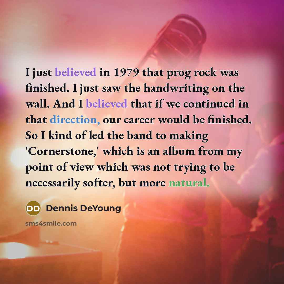 “I just believed in 1979 that prog rock was finished. I just saw the handwriting on the wall. And I believed that if we continued in that direction, our career would be finished. So I kind of led the band to making 'Cornerstone,' which is an album from my point of view which was not trying to be…” quote by Dennis DeYoung