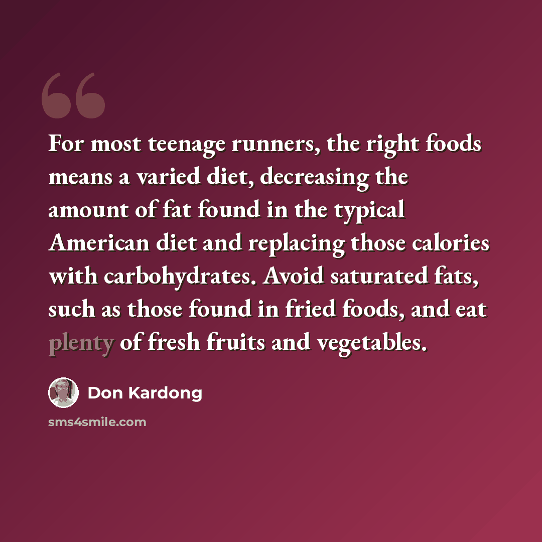 “For most teenage runners, the right foods means a varied diet, decreasing the amount of fat found in the typical American diet and replacing those calories with carbohydrates. Avoid saturated fats, such as those found in fried foods, and eat plenty of fresh fruits and vegetables.” quote by Don Kardong