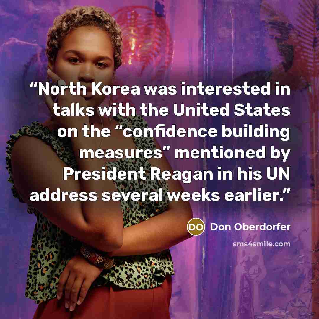 “North Korea was interested in talks with the United States on the “confidence building measures” mentioned by President Reagan in his UN address several weeks earlier.” quote by Don Oberdorfer