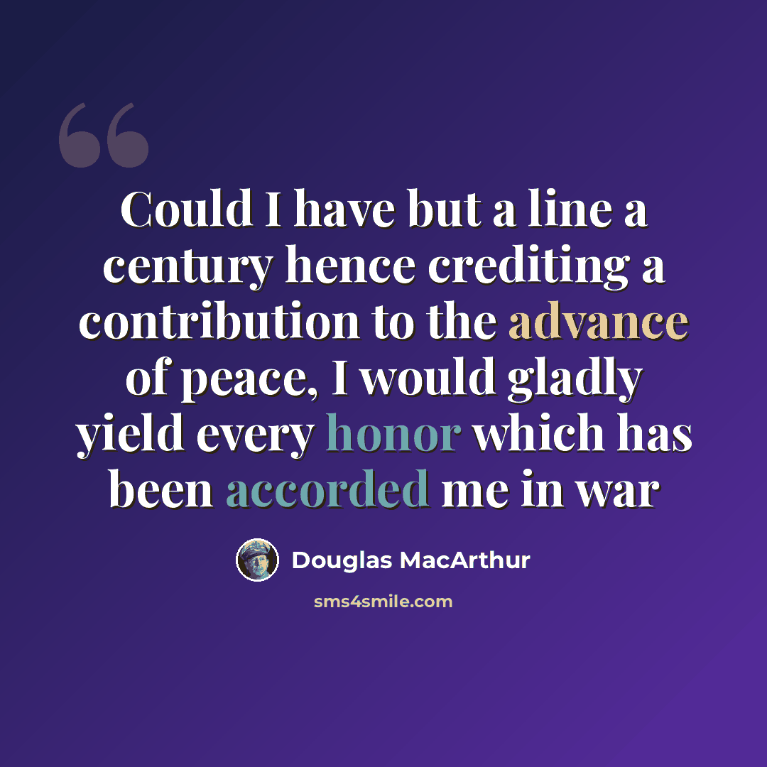“Could I have but a line a century hence crediting a contribution to the advance of peace, I would gladly yield every honor which has been accorded me in war” quote by Douglas MacArthur