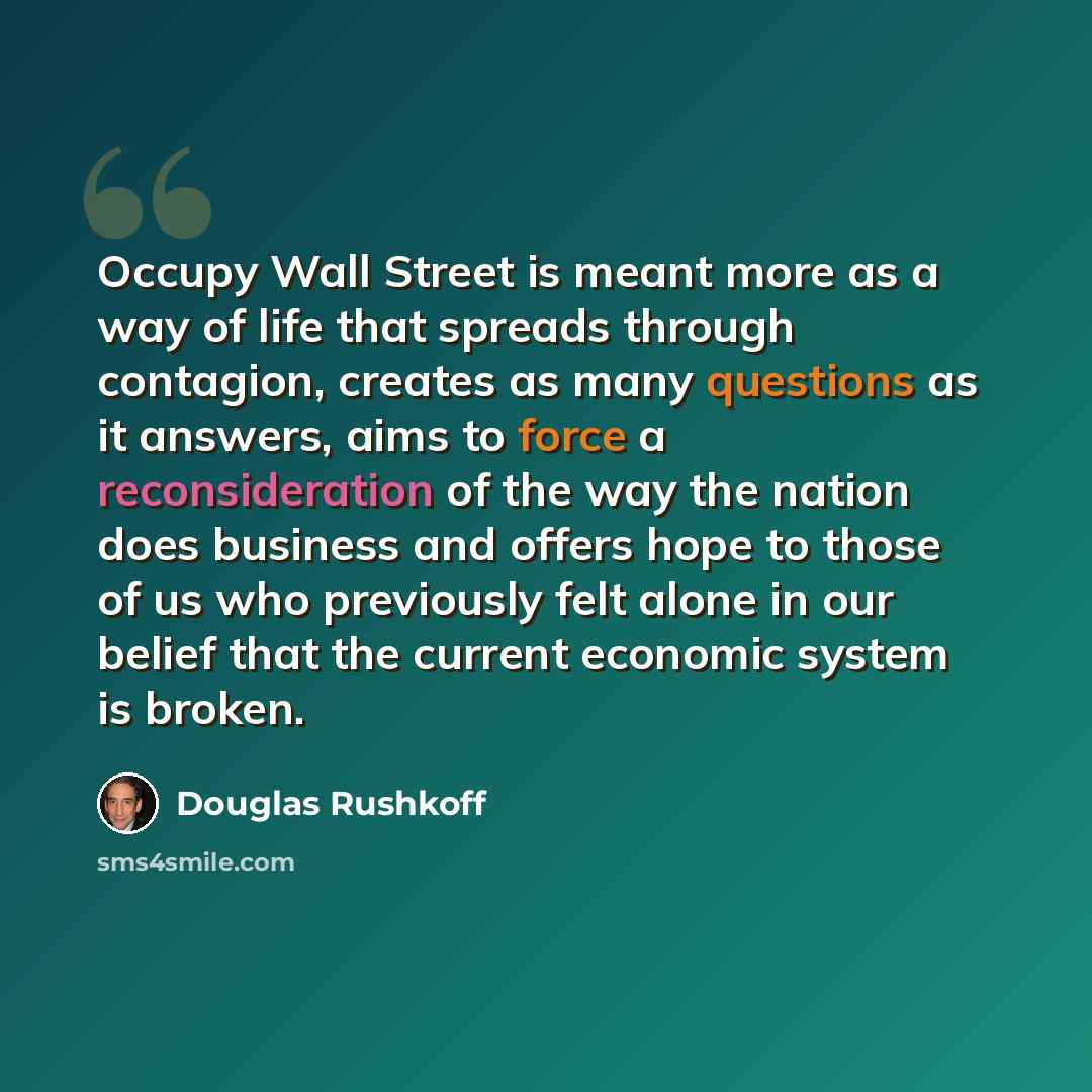 “Occupy Wall Street is meant more as a way of life that spreads through contagion, creates as many questions as it answers, aims to force a reconsideration of the way the nation does business and offers hope to those of us who previously felt alone in our belief that the current economic system is…” quote by Douglas Rushkoff