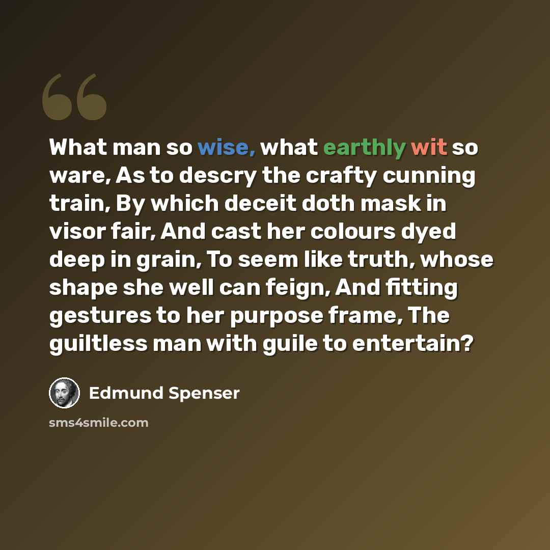 “What man so wise, what earthly wit so ware, As to descry the crafty cunning train, By which deceit doth mask in visor fair, And cast her colours dyed deep in grain, To seem like truth, whose shape she well can feign, And fitting gestures to her purpose frame, The guiltless man with guile to…” quote by Edmund Spenser