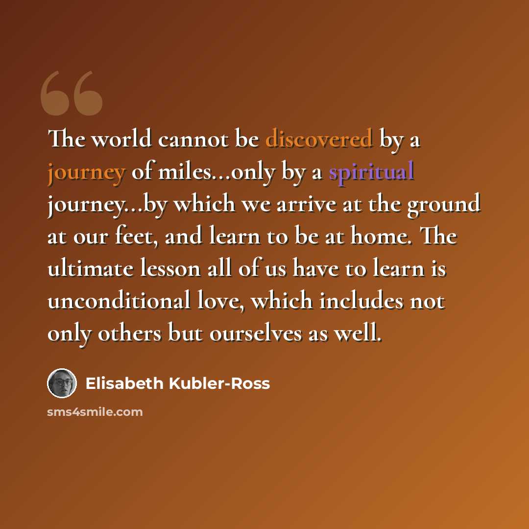 “The world cannot be discovered by a journey of miles...only by a spiritual journey...by which we arrive at the ground at our feet, and learn to be at home. The ultimate lesson all of us have to learn is unconditional love, which includes not only others but ourselves as well.” quote by Elisabeth Kubler-Ross