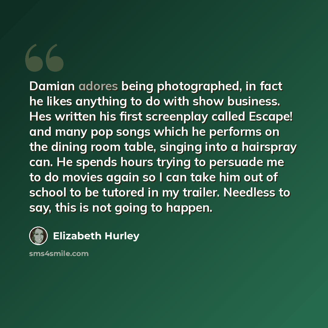 “Damian adores being photographed, in fact he likes anything to do with show business. Hes written his first screenplay called Escape! and many pop songs which he performs on the dining room table, singing into a hairspray can. He spends hours trying to persuade me to do movies again so I can take…” quote by Elizabeth Hurley