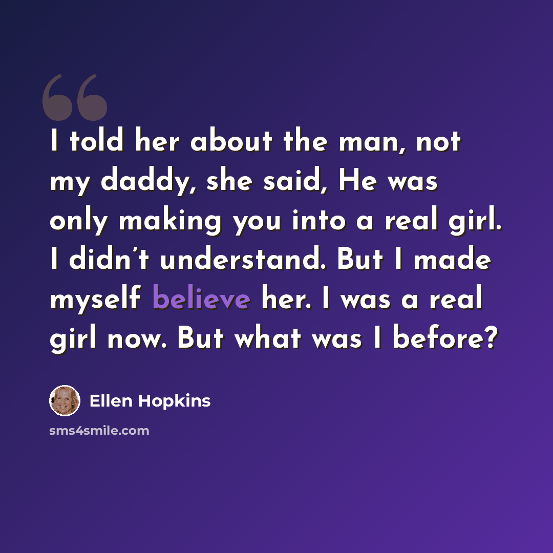 “I told her about the man, not my daddy, she said, He was only making you into a real girl. I didn’t understand. But I made myself believe her. I was a real girl now. But what was I before?” quote by Ellen Hopkins