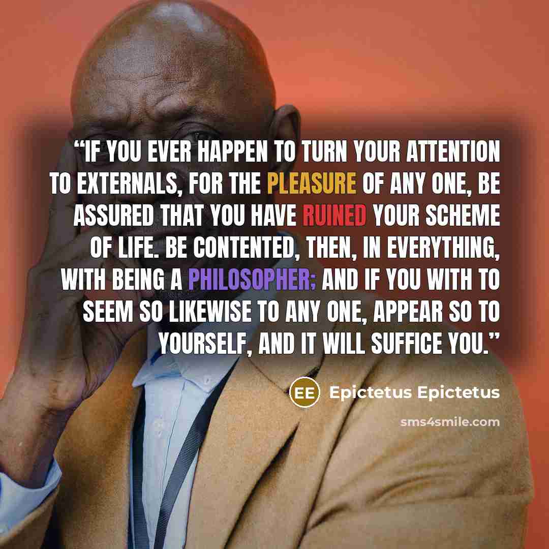 “If you ever happen to turn your attention to externals, for the pleasure of any one, be assured that you have ruined your scheme of life. Be contented, then, in everything, with being a philosopher; and if you with to seem so likewise to any one, appear so to yourself, and it will suffice you.” quote by Epictetus Epictetus