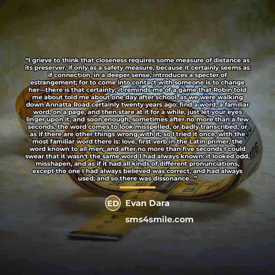 “I grieve to think that closeness requires some measure of distance as its preserver, if only as a safety measure, because it certainly seems as if connection, in a deeper sense, introduces a specter of estrangement; for to come into contact with someone is to change her—there is that certainty; it…” quote by Evan Dara