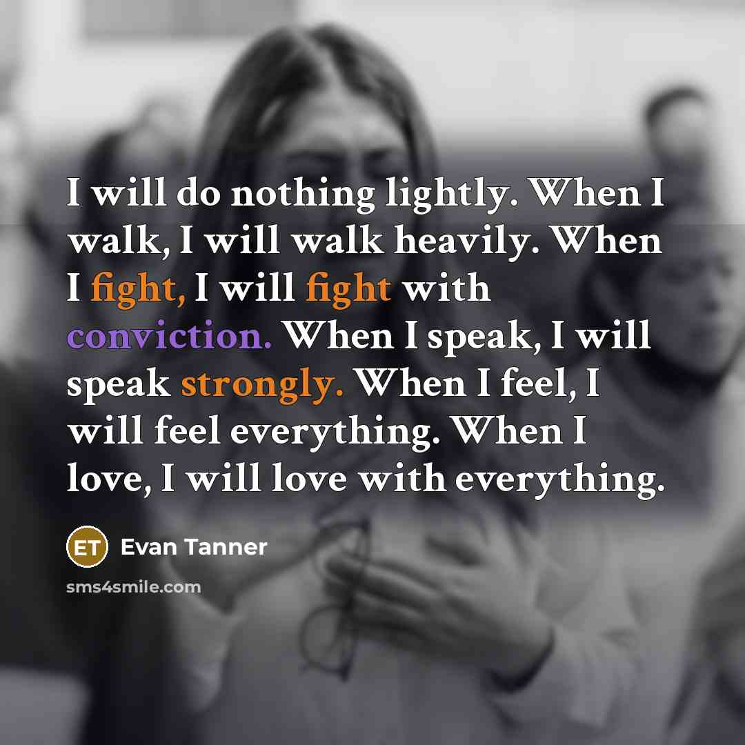 “I will do nothing lightly. When I walk, I will walk heavily. When I fight, I will fight with conviction. When I speak, I will speak strongly. When I feel, I will feel everything. When I love, I will love with everything.” quote by Evan Tanner