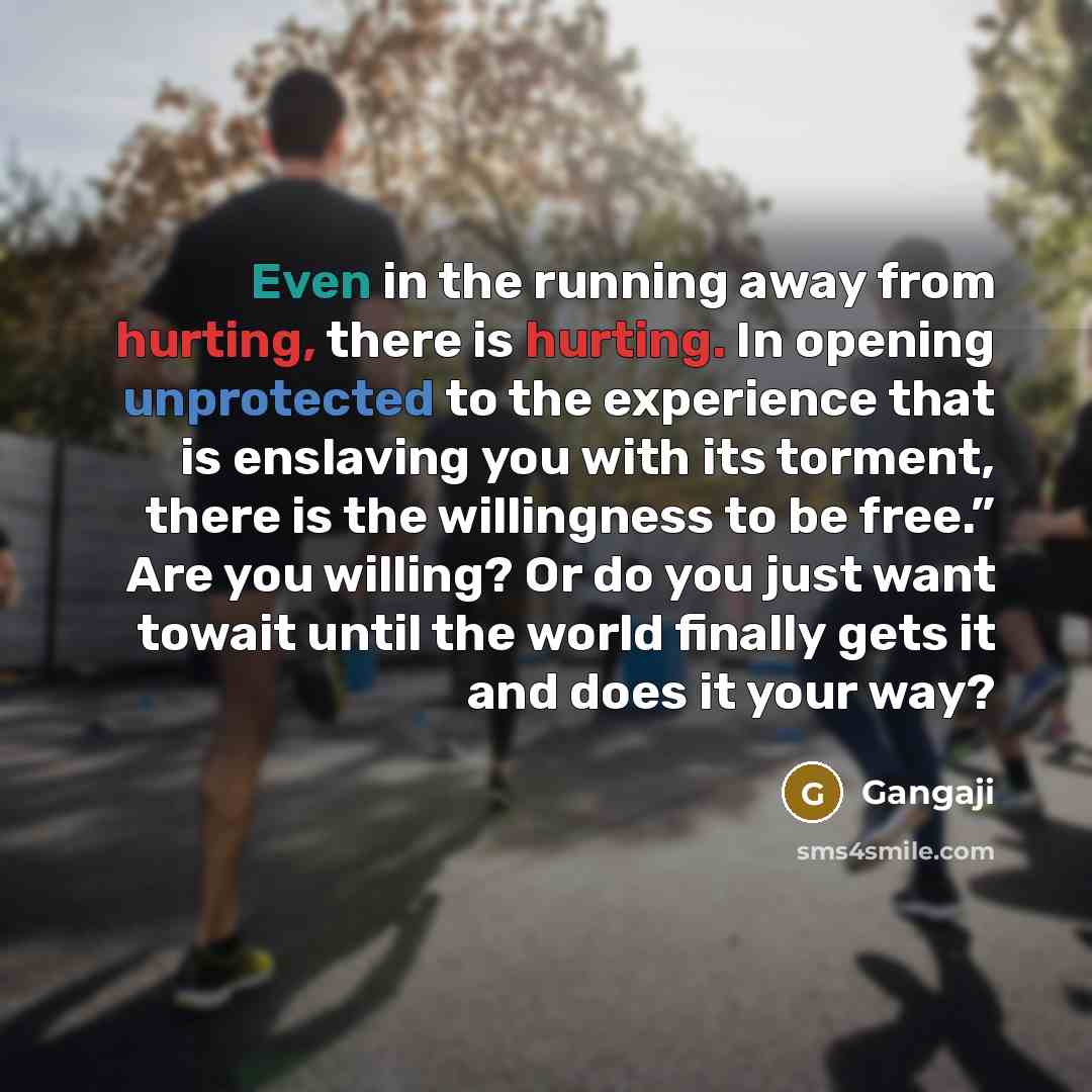 “Even in the running away from hurting, there is hurting. In opening unprotected to the experience that is enslaving you with its torment, there is the willingness to be free.” Are you willing? Or do you just want towait until the world finally gets it and does it your way?” quote by Gangaji