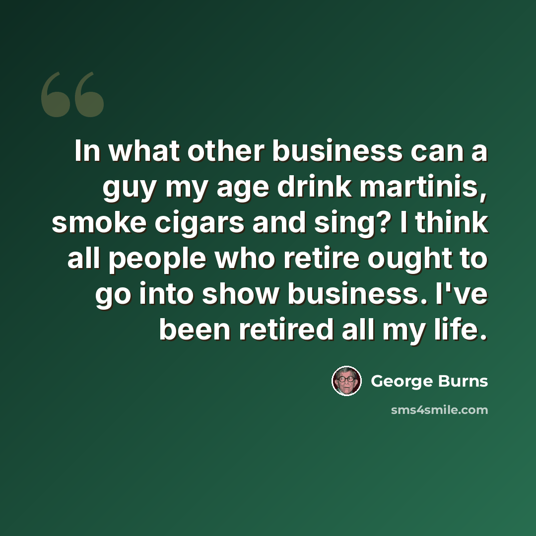 “In what other business can a guy my age drink martinis, smoke cigars and sing? I think all people who retire ought to go into show business. I've been retired all my life.” quote by George Burns