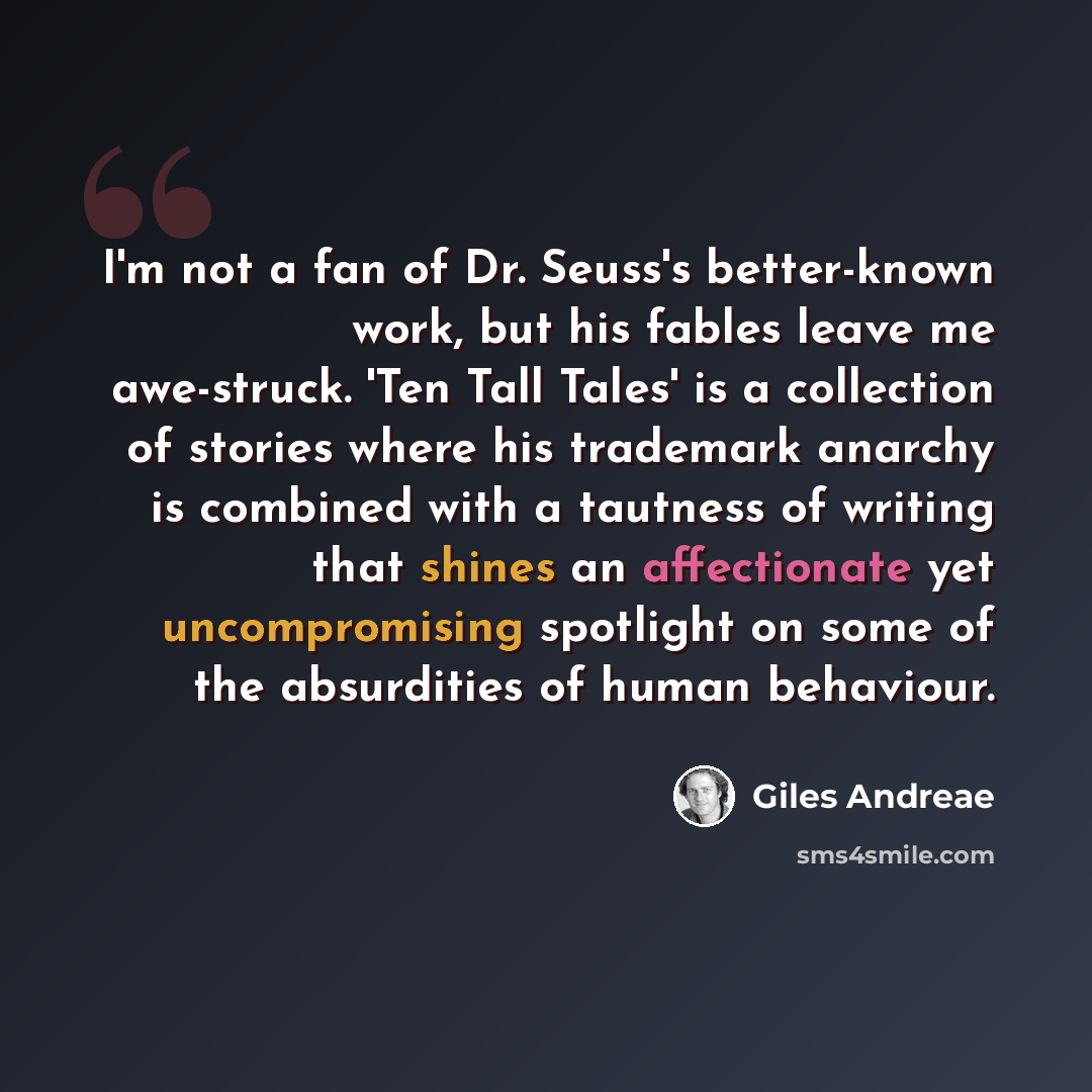 “I'm not a fan of Dr. Seuss's better-known work, but his fables leave me awe-struck. 'Ten Tall Tales' is a collection of stories where his trademark anarchy is combined with a tautness of writing that shines an affectionate yet uncompromising spotlight on some of the absurdities of human behaviour.” quote by Giles Andreae