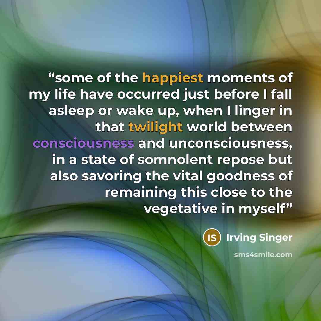 “some of the happiest moments of my life have occurred just before I fall asleep or wake up, when I linger in that twilight world between consciousness and unconsciousness, in a state of somnolent repose but also savoring the vital goodness of remaining this close to the vegetative in myself” quote by Irving Singer