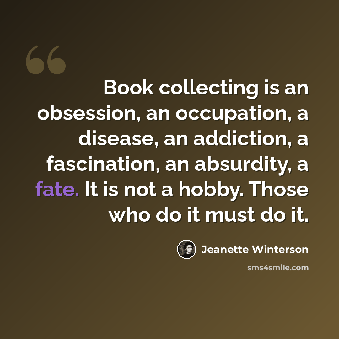 “Book collecting is an obsession, an occupation, a disease, an addiction, a fascination, an absurdity, a fate. It is not a hobby. Those who do it must do it.” quote by Jeanette Winterson