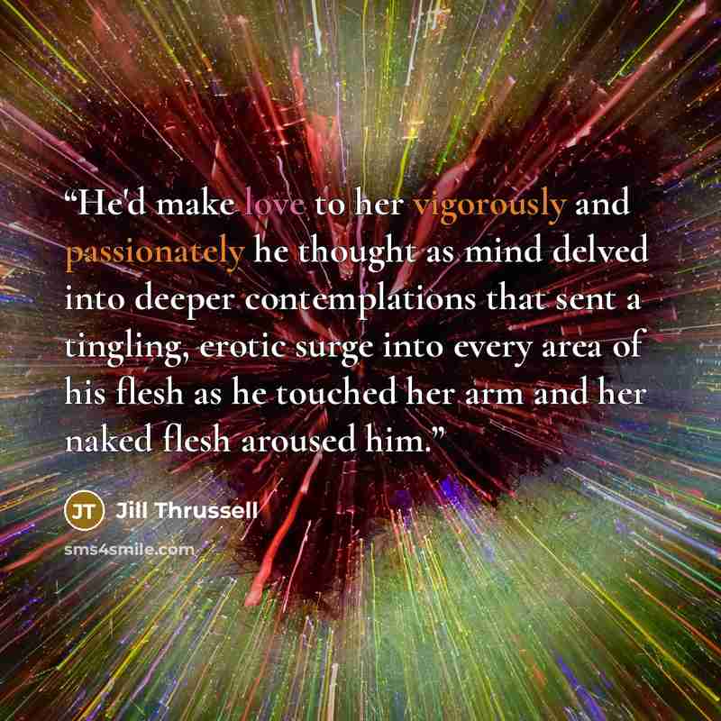 “He'd make love to her vigorously and passionately he thought as mind delved into deeper contemplations that sent a tingling, erotic surge into every area of his flesh as he touched her arm and her naked flesh aroused him.” quote by Jill Thrussell