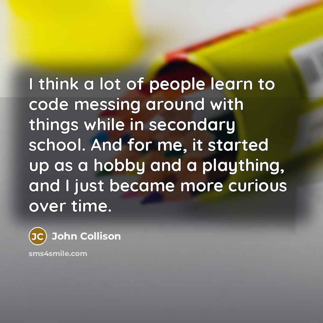 “I think a lot of people learn to code messing around with things while in secondary school. And for me, it started up as a hobby and a plaything, and I just became more curious over time.” quote by John Collison