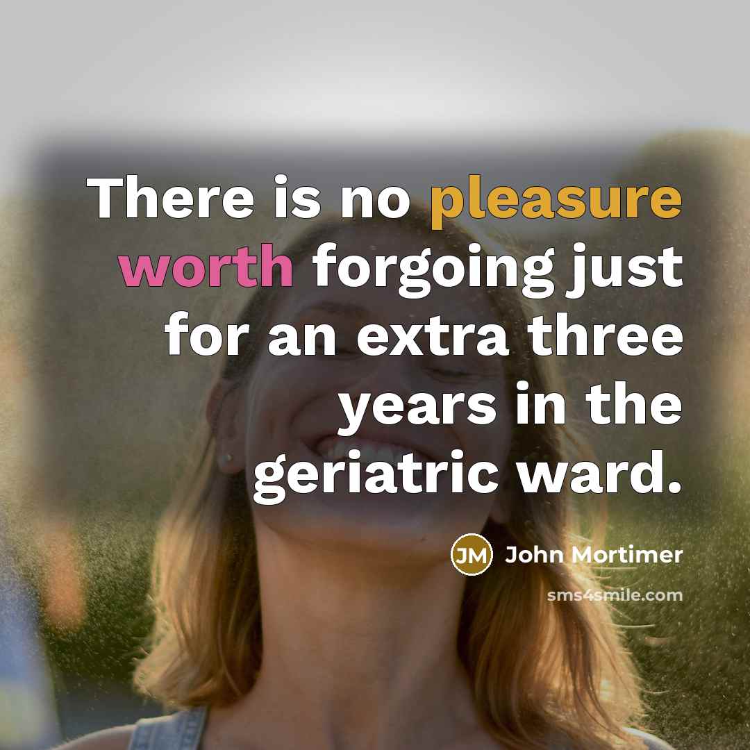 “There is no pleasure worth forgoing just for an extra three years in the geriatric ward.” quote by John Mortimer