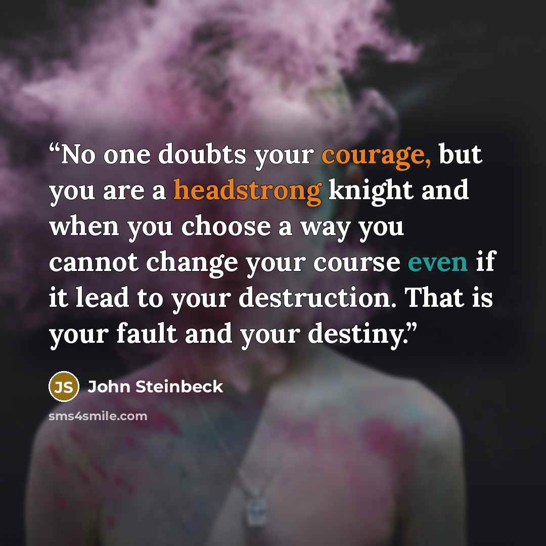 “No one doubts your courage, but you are a headstrong knight and when you choose a way you cannot change your course even if it lead to your destruction. That is your fault and your destiny.” quote by John Steinbeck