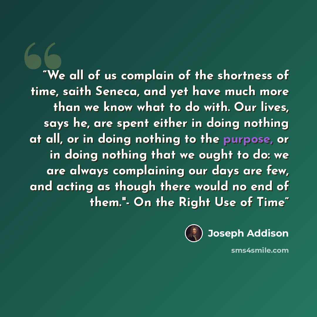 “We all of us complain of the shortness of time, saith Seneca, and yet have much more than we know what to do with. Our lives, says he, are spent either in doing nothing at all, or in doing nothing to the purpose, or in doing nothing that we ought to do: we are always complaining our days are few…” quote by Joseph Addison