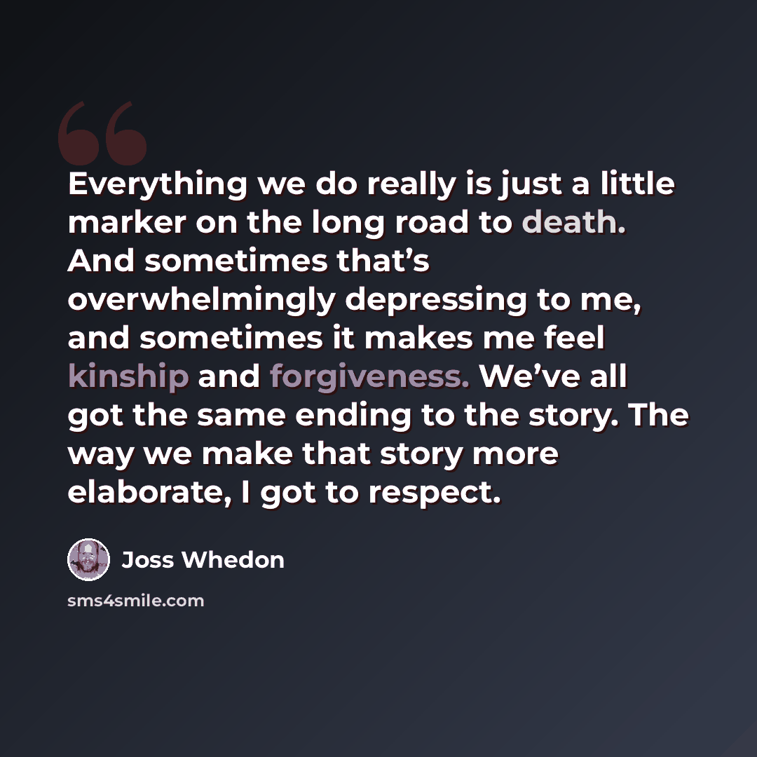 “Everything we do really is just a little marker on the long road to death. And sometimes that’s overwhelmingly depressing to me, and sometimes it makes me feel kinship and forgiveness. We’ve all got the same ending to the story. The way we make that story more elaborate, I got to respect.” quote by Joss Whedon