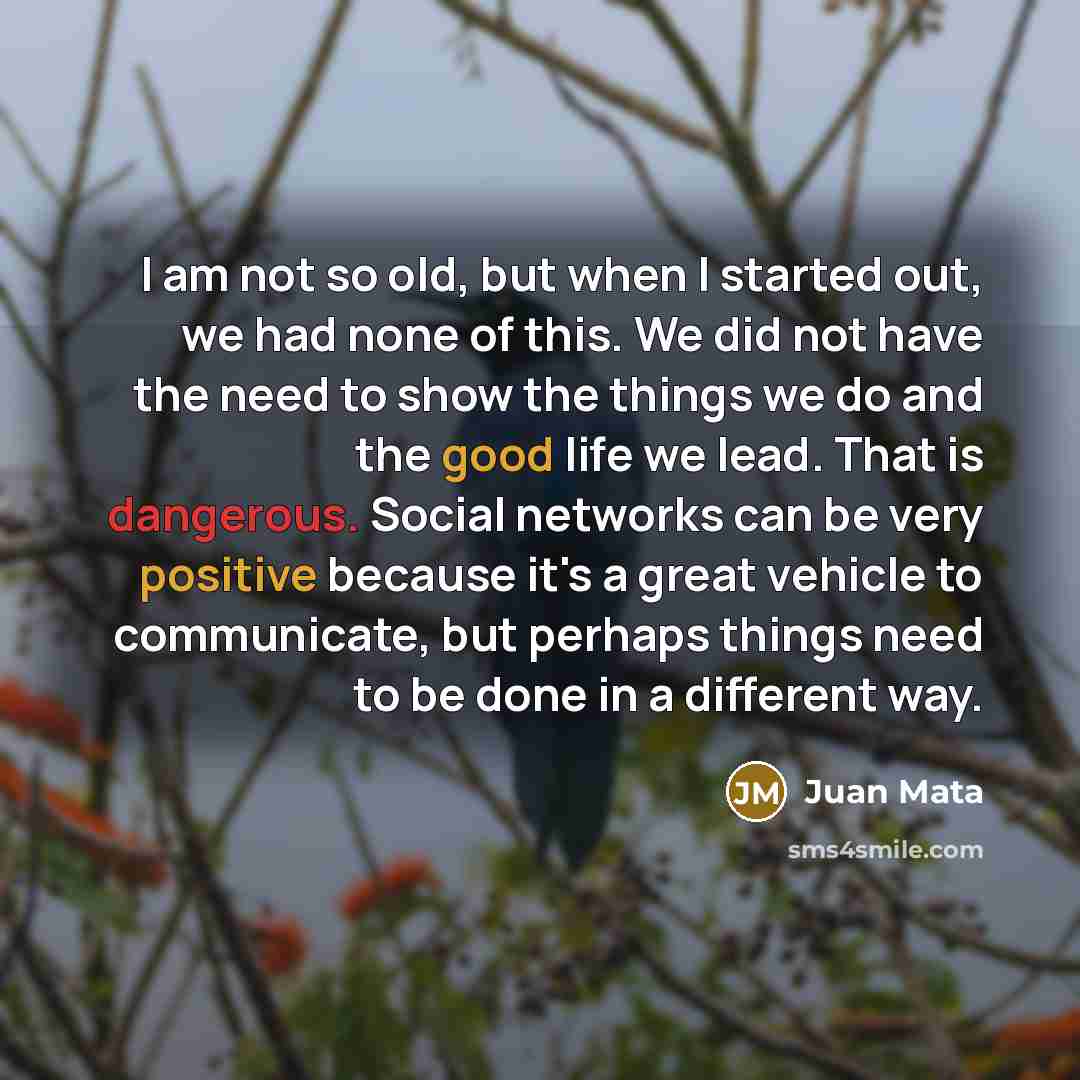 “I am not so old, but when I started out, we had none of this. We did not have the need to show the things we do and the good life we lead. That is dangerous. Social networks can be very positive because it's a great vehicle to communicate, but perhaps things need to be done in a different way.” quote by Juan Mata