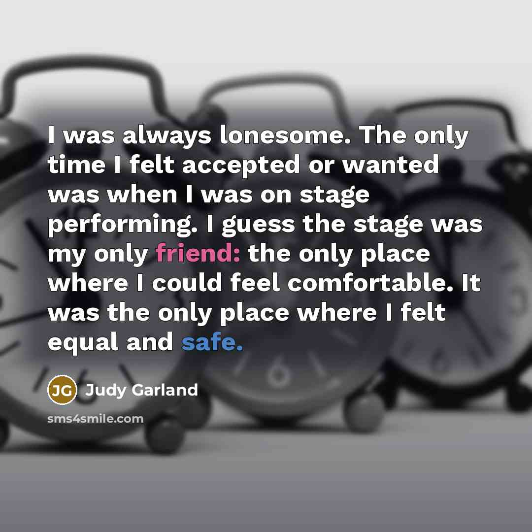 “I was always lonesome. The only time I felt accepted or wanted was when I was on stage performing. I guess the stage was my only friend: the only place where I could feel comfortable. It was the only place where I felt equal and safe.” quote by Judy Garland