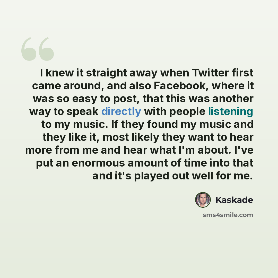 “I knew it straight away when Twitter first came around, and also Facebook, where it was so easy to post, that this was another way to speak directly with people listening to my music. If they found my music and they like it, most likely they want to hear more from me and hear what I'm about. I've…” quote by Kaskade