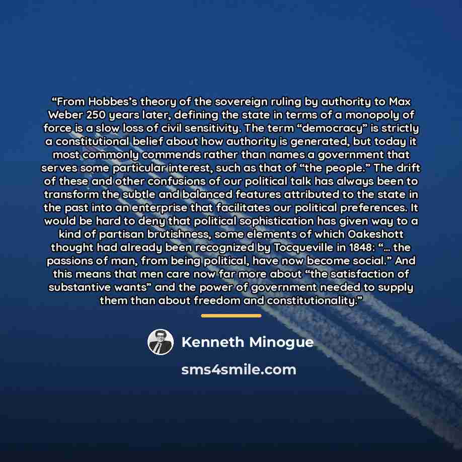 “From Hobbes’s theory of the sovereign ruling by authority to Max Weber 250 years later, defining the state in terms of a monopoly of force is a slow loss of civil sensitivity. The term “democracy” is strictly a constitutional belief about how authority is generated, but today it most commonly…” quote by Kenneth Minogue