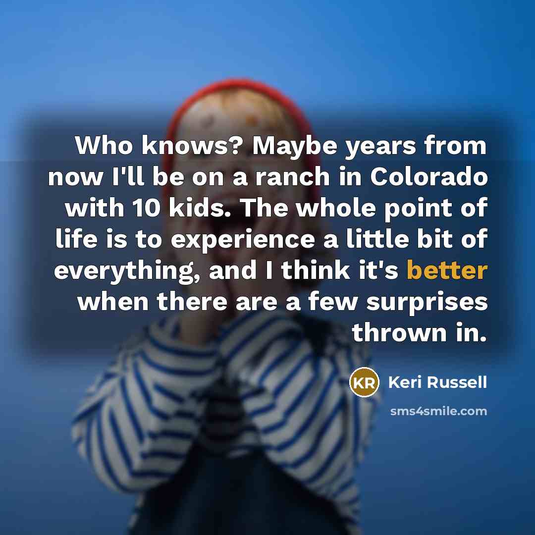 “Who knows? Maybe years from now I'll be on a ranch in Colorado with 10 kids. The whole point of life is to experience a little bit of everything, and I think it's better when there are a few surprises thrown in.” quote by Keri Russell