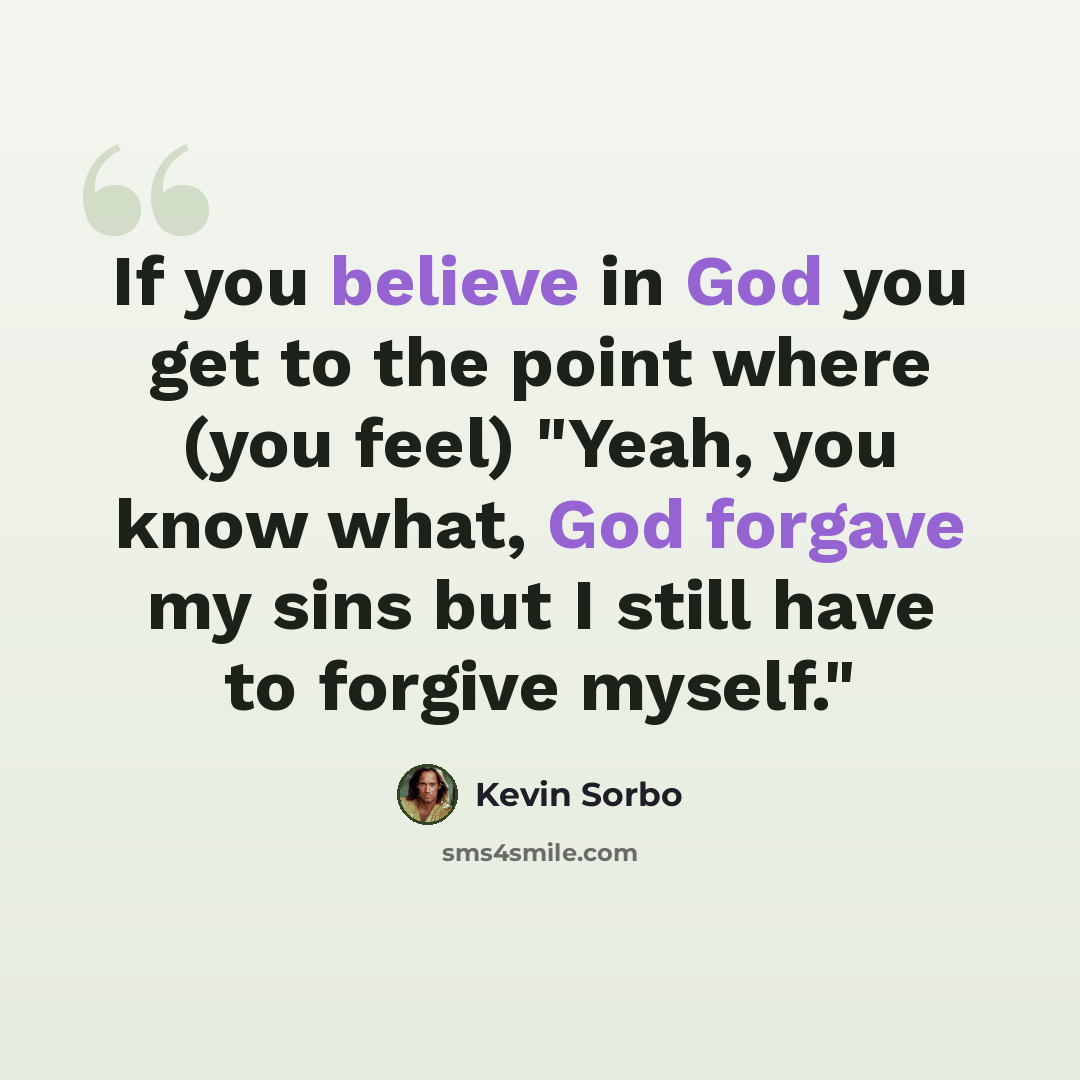 “If you believe in God you get to the point where (you feel) "Yeah, you know what, God forgave my sins but I still have to forgive myself."” quote by Kevin Sorbo