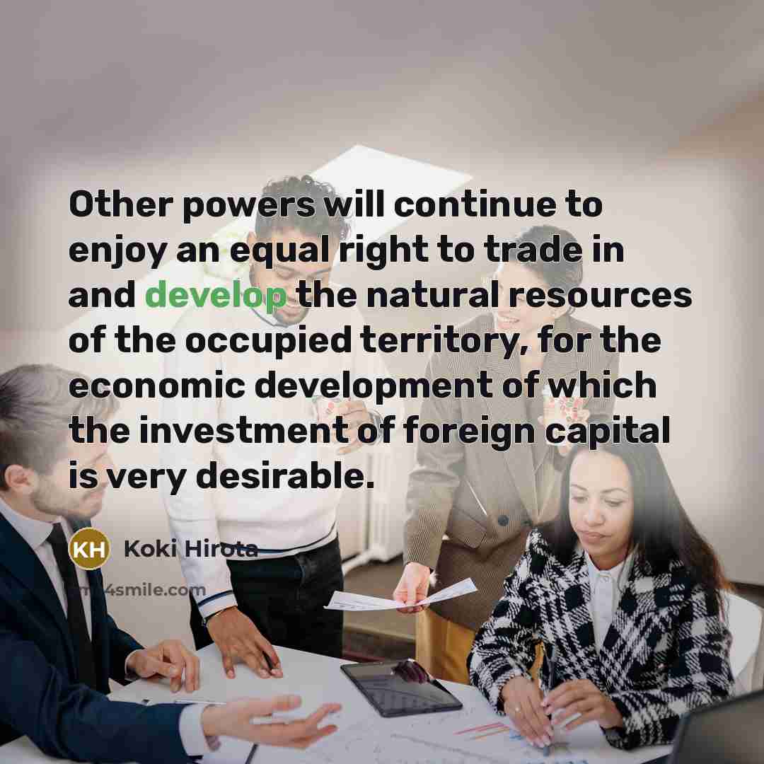 “Other powers will continue to enjoy an equal right to trade in and develop the natural resources of the occupied territory, for the economic development of which the investment of foreign capital is very desirable.” quote by Koki Hirota